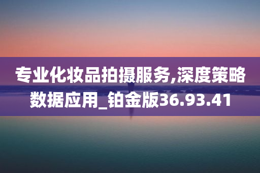 专业化妆品拍摄服务,深度策略数据应用_铂金版36.93.41