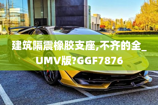 建筑隔震橡胶支座,不齐的全_UMV版?GGF7876