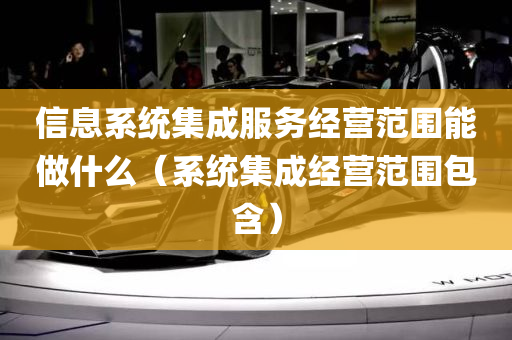 信息系统集成服务经营范围能做什么（系统集成经营范围包含）