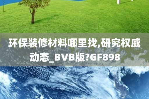 环保装修材料哪里找,研究权威动态_BVB版?GF898