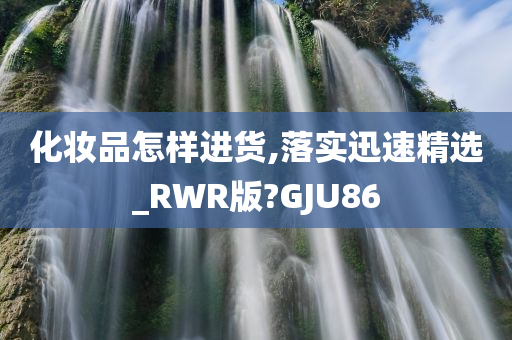 化妆品怎样进货,落实迅速精选_RWR版?GJU86