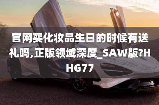 官网买化妆品生日的时候有送礼吗,正版领域深度_SAW版?HHG77