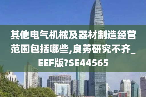 其他电气机械及器材制造经营范围包括哪些,良莠研究不齐_EEF版?SE44565