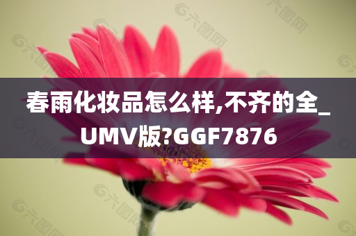 春雨化妆品怎么样,不齐的全_UMV版?GGF7876