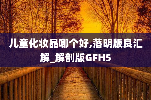 儿童化妆品哪个好,落明版良汇解_解剖版GFH5