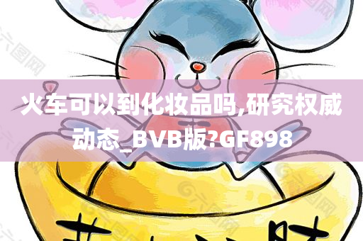 火车可以到化妆品吗,研究权威动态_BVB版?GF898