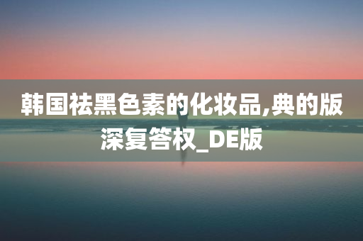 韩国祛黑色素的化妆品,典的版深复答权_DE版