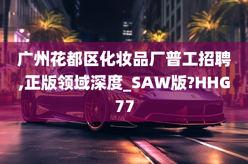 广州花都区化妆品厂普工招聘,正版领域深度_SAW版?HHG77