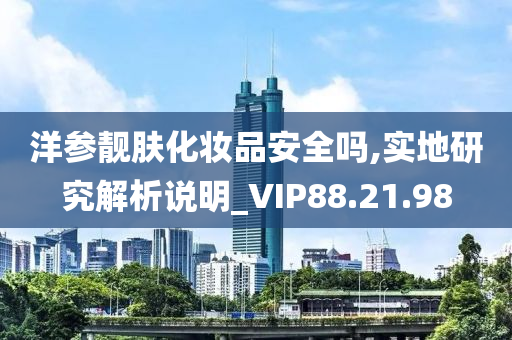 洋参靓肤化妆品安全吗,实地研究解析说明_VIP88.21.98