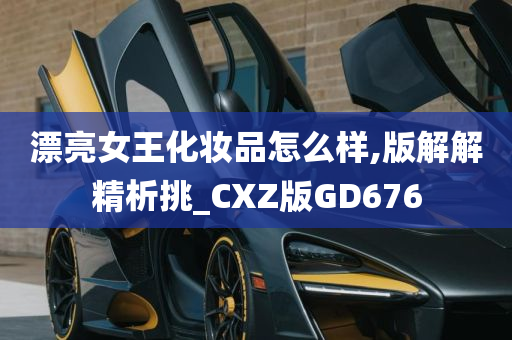 漂亮女王化妆品怎么样,版解解精析挑_CXZ版GD676