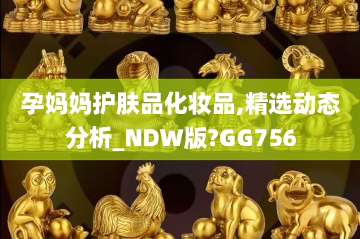 孕妈妈护肤品化妆品,精选动态分析_NDW版?GG756